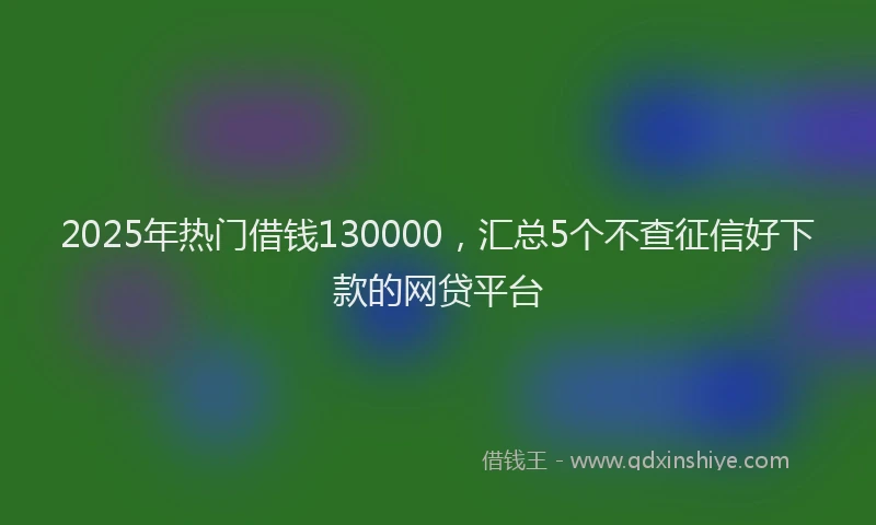 2025年热门借钱130000，汇总5个不查征信好下款的网贷平台