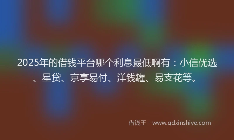 2025年的借钱平台哪个利息最低啊有：小信优选、星贷、京享易付、洋钱罐、易支花等。