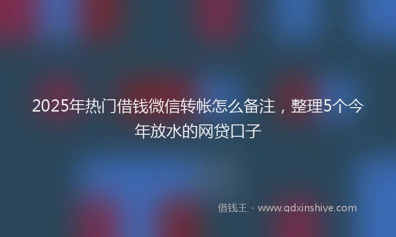 2025年热门借钱微信转帐怎么备注，整理5个今年放水的网贷口子