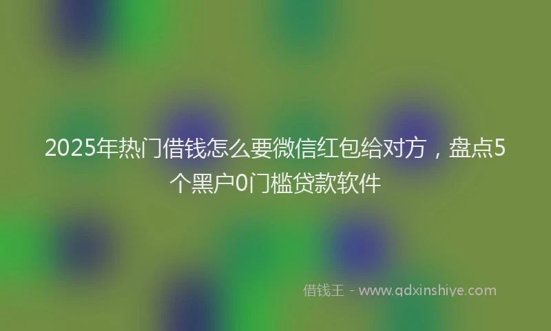 2025年热门借钱怎么要微信红包给对方，盘点5个黑户0门槛贷款软件
