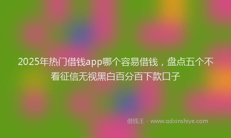 2025年热门借钱app哪个容易借钱，盘点五个不看征信无视黑白百分百下款口子