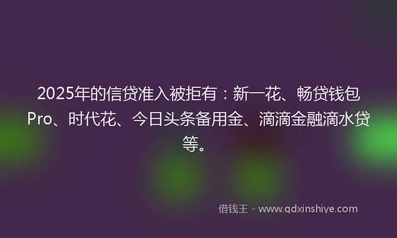 2025年的信贷准入被拒有：新一花、畅贷钱包Pro、时代花、今日头条备用金、滴滴金融滴水贷等。