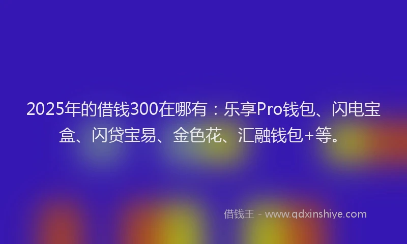 2025年的借钱300在哪有：乐享Pro钱包、闪电宝盒、闪贷宝易、金色花、汇融钱包+等。