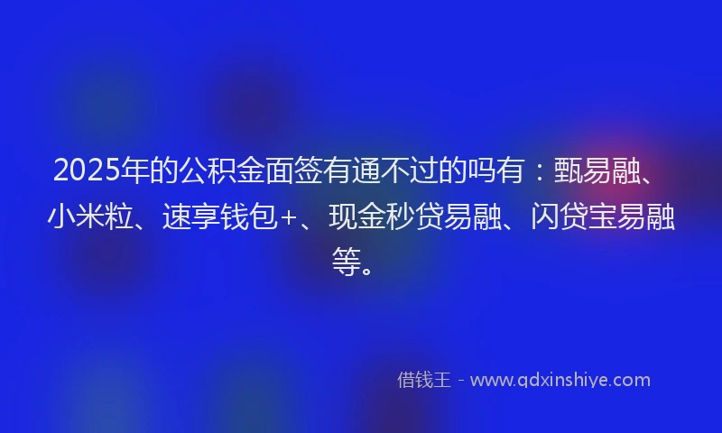 2025年的公积金面签有通不过的吗有：甄易融、小米粒、速享钱包+、现金秒贷易融、闪贷宝易融等。