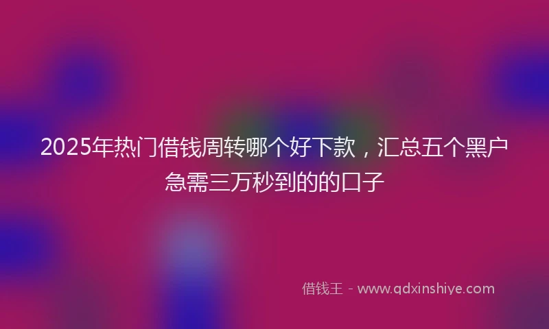 2025年热门借钱周转哪个好下款，汇总五个黑户急需三万秒到的的口子