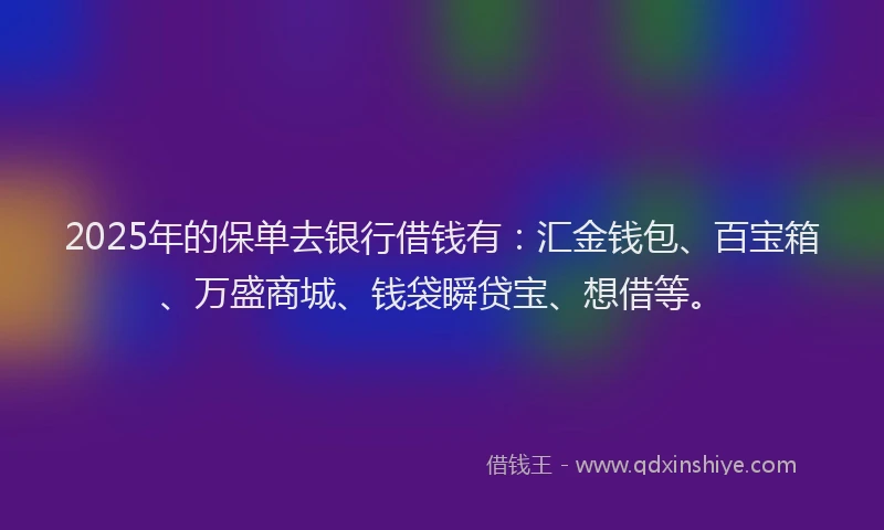 2025年的保单去银行借钱有：汇金钱包、百宝箱、万盛商城、钱袋瞬贷宝、想借等。