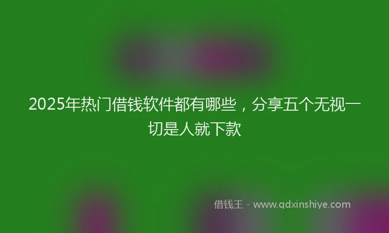 2025年热门借钱软件都有哪些，分享五个无视一切是人就下款