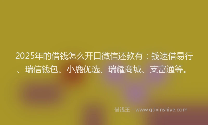 2025年的借钱怎么开口微信还款有：钱速借易行、瑞信钱包、小鹿优选、瑞耀商城、支富通等。