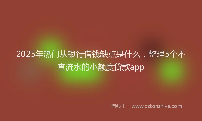 2025年热门从银行借钱缺点是什么，整理5个不查流水的小额度贷款app