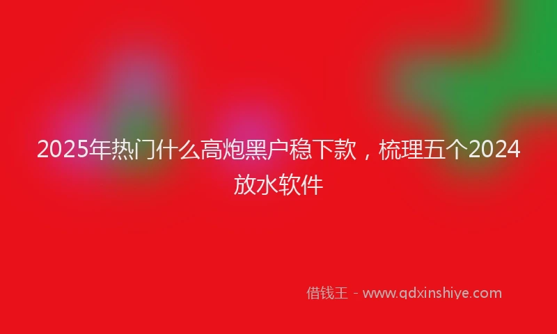 2025年热门什么高炮黑户稳下款，梳理五个2024放水软件