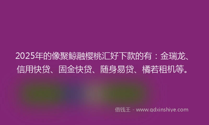 2025年的像聚鲸融樱桃汇好下款的有：金瑞龙、信用快贷、固金快贷、随身易贷、橘若租机等。