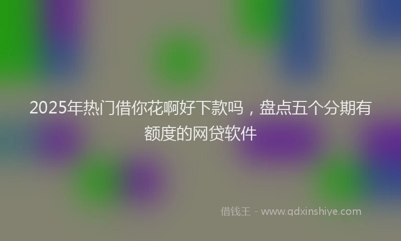 2025年热门借你花啊好下款吗，盘点五个分期有额度的网贷软件