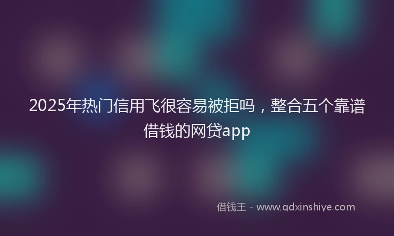 2025年热门信用飞很容易被拒吗，整合五个靠谱借钱的网贷app