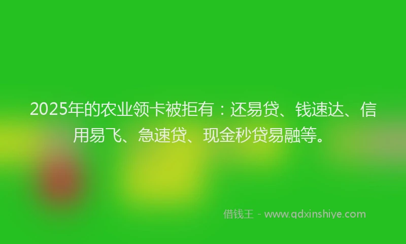 2025年的农业领卡被拒有：还易贷、钱速达、信用易飞、急速贷、现金秒贷易融等。