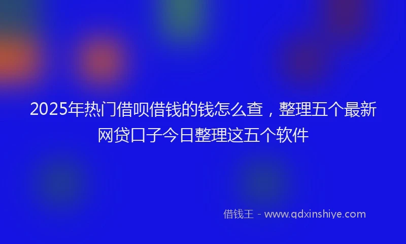 2025年热门借呗借钱的钱怎么查，整理五个最新网贷口子今日整理这五个软件