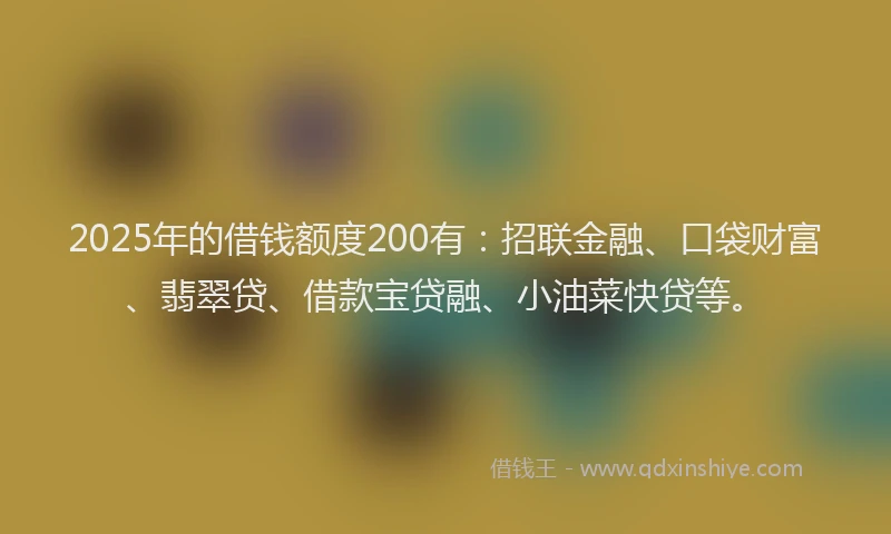 2025年的借钱额度200有：招联金融、口袋财富、翡翠贷、借款宝贷融、小油菜快贷等。