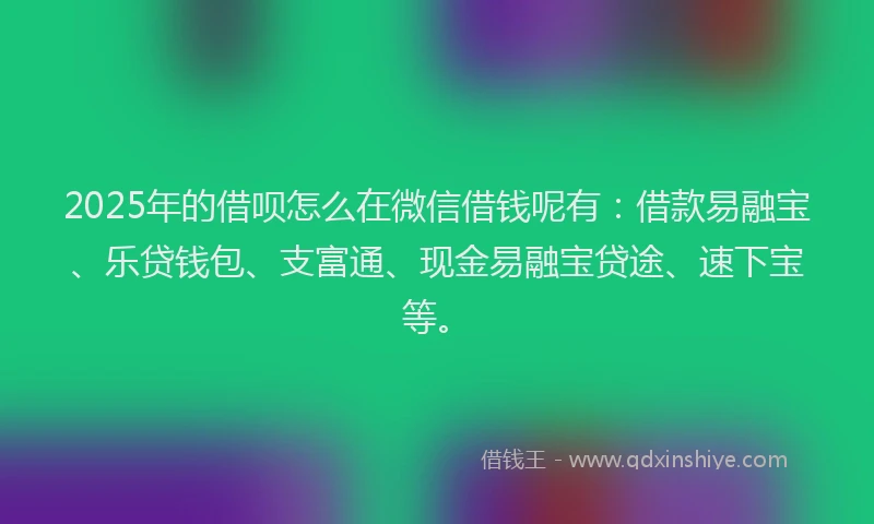 2025年的借呗怎么在微信借钱呢有：借款易融宝、乐贷钱包、支富通、现金易融宝贷途、速下宝等。