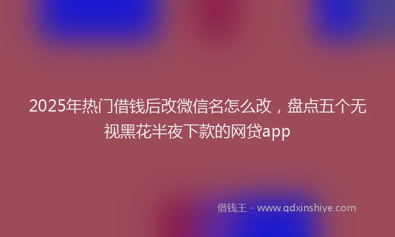 2025年热门借钱后改微信名怎么改，盘点五个无视黑花半夜下款的网贷app
