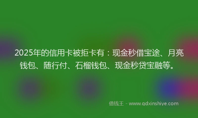 2025年的信用卡被拒卡有：现金秒借宝途、月亮钱包、随行付、石榴钱包、现金秒贷宝融等。