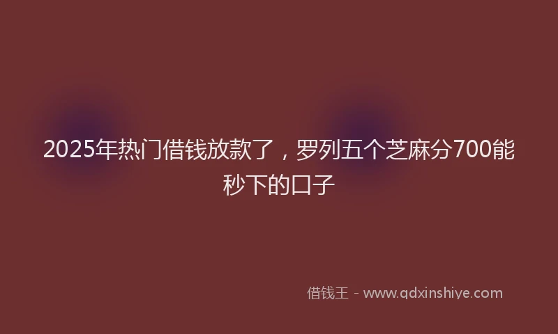 2025年热门借钱放款了，罗列五个芝麻分700能秒下的口子