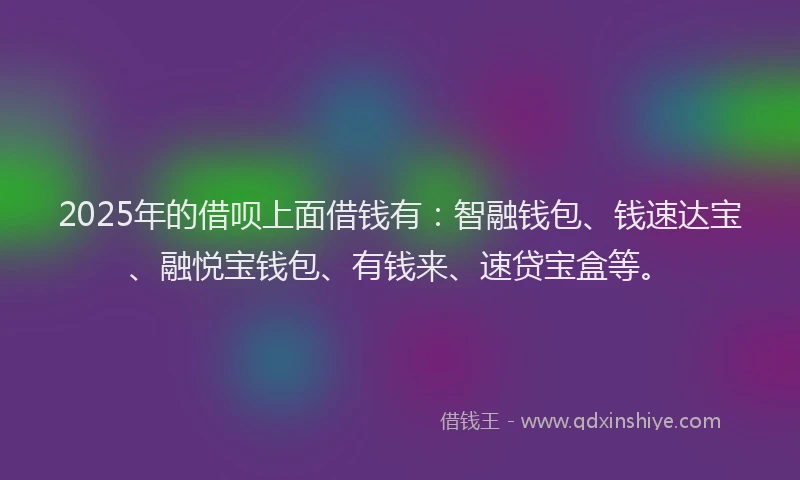 2025年的借呗上面借钱有：智融钱包、钱速达宝、融悦宝钱包、有钱来、速贷宝盒等。