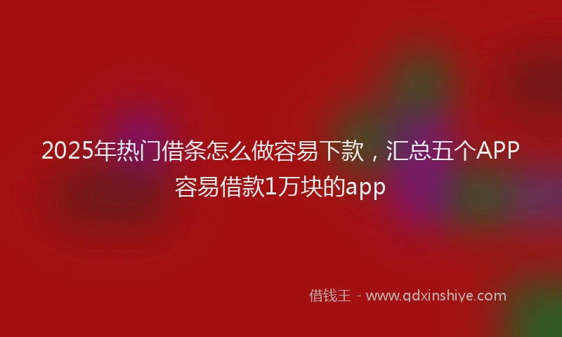 2025年热门借条怎么做容易下款，汇总五个APP容易借款1万块的app
