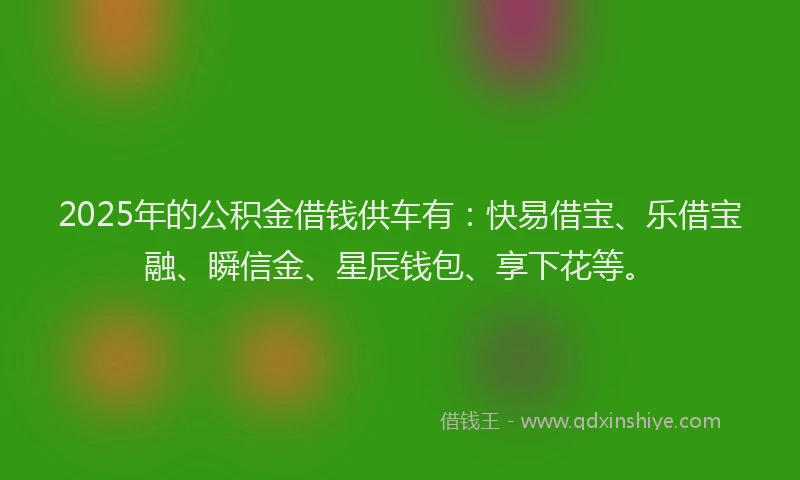 2025年的公积金借钱供车有：快易借宝、乐借宝融、瞬信金、星辰钱包、享下花等。