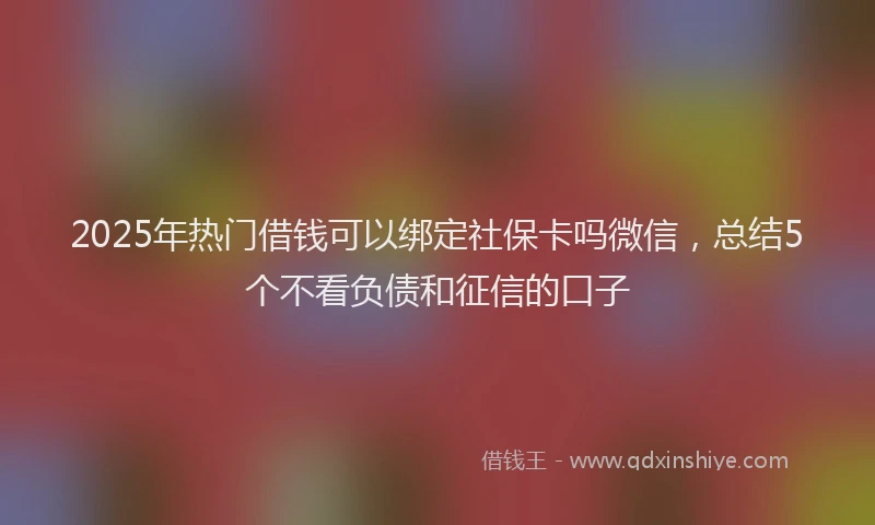 2025年热门借钱可以绑定社保卡吗微信，总结5个不看负债和征信的口子