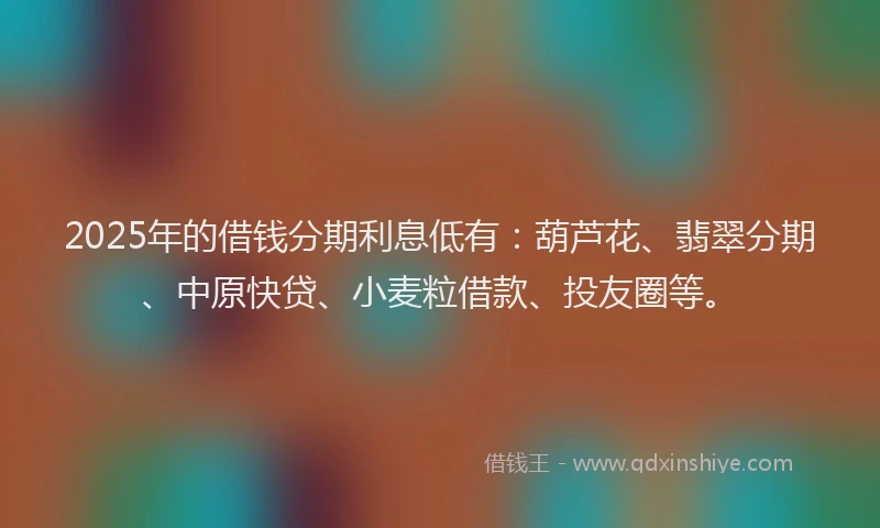 2025年的借钱分期利息低有：葫芦花、翡翠分期、中原快贷、小麦粒借款、投友圈等。