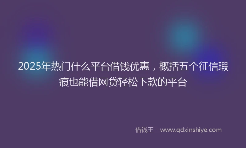2025年热门什么平台借钱优惠，概括五个征信瑕疵也能借网贷轻松下款的平台