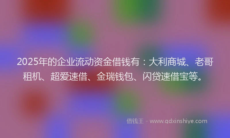 2025年的企业流动资金借钱有：大利商城、老哥租机、超爱速借、金瑞钱包、闪贷速借宝等。