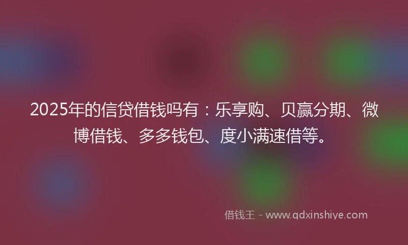 2025年的信贷借钱吗有：乐享购、贝赢分期、微博借钱、多多钱包、度小满速借等。