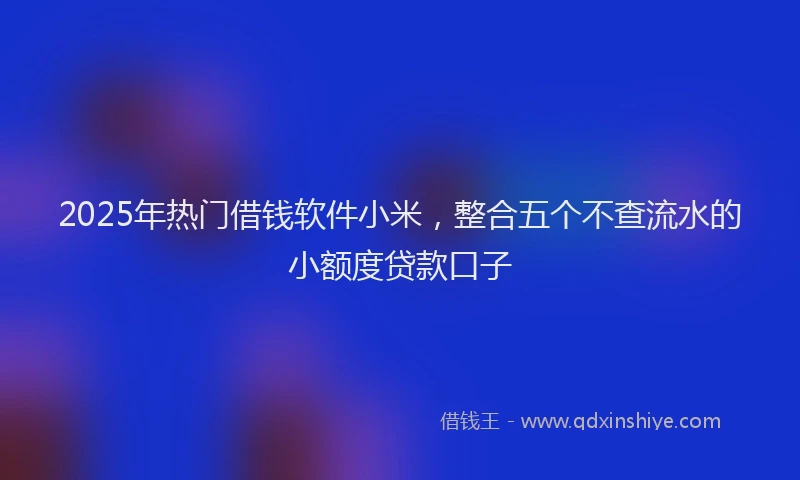 2025年热门借钱软件小米，整合五个不查流水的小额度贷款口子