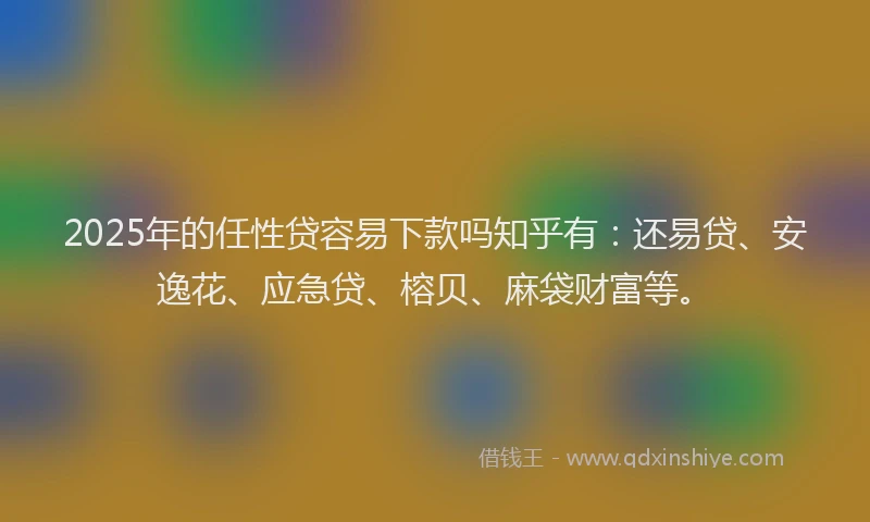 2025年的任性贷容易下款吗知乎有:还易贷、安逸花、应急贷、榕贝、麻袋财富等。