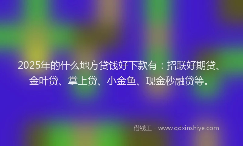 2025年的什么地方贷钱好下款有：招联好期贷、金叶贷、掌上贷、小金鱼、现金秒融贷等。