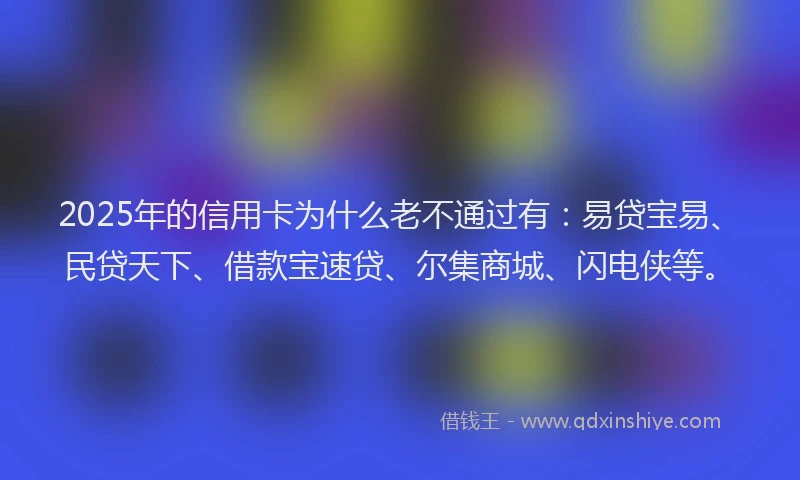 2025年的信用卡为什么老不通过有：易贷宝易、民贷天下、借款宝速贷、尔集商城、闪电侠等。