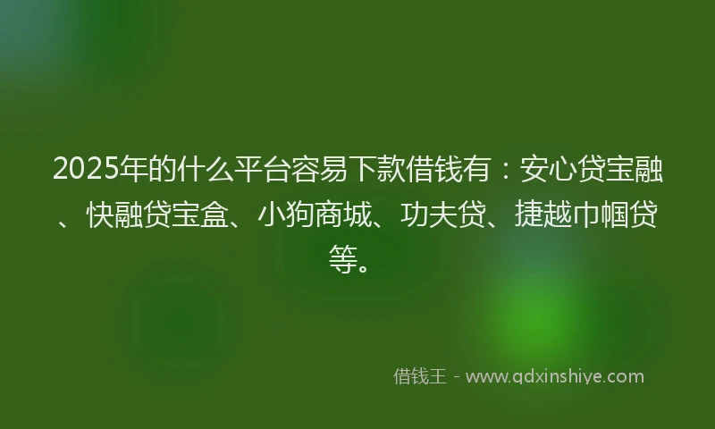 2025年的什么平台容易下款借钱有：安心贷宝融、快融贷宝盒、小狗商城、功夫贷、捷越巾帼贷等。