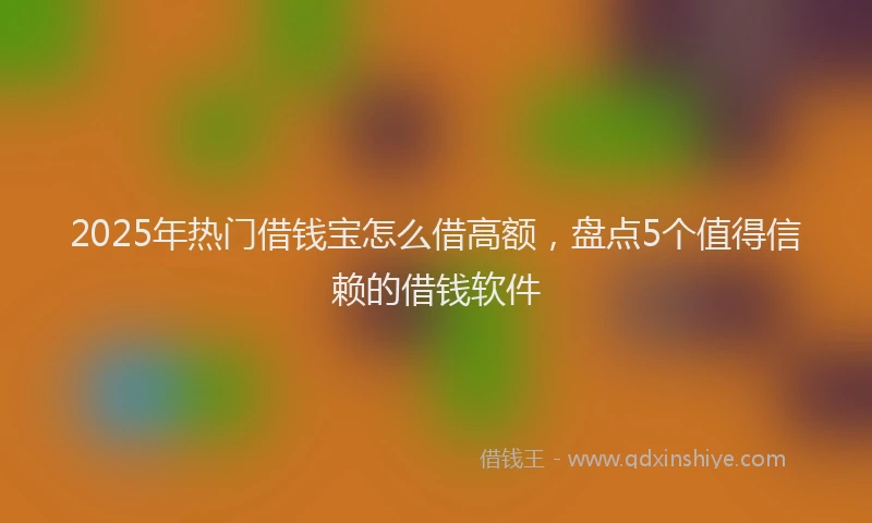 2025年热门借钱宝怎么借高额，盘点5个值得信赖的借钱软件