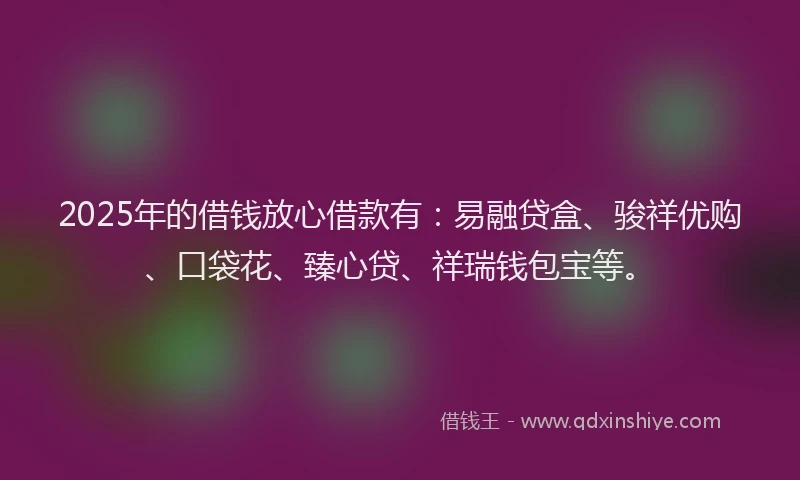 2025年的借钱放心借款有：易融贷盒、骏祥优购、口袋花、臻心贷、祥瑞钱包宝等。