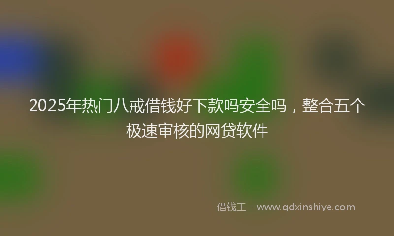 2025年热门八戒借钱好下款吗安全吗，整合五个极速审核的网贷软件