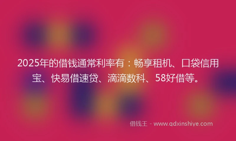 2025年的借钱通常利率有：畅享租机、口袋信用宝、快易借速贷、滴滴数科、58好借等。