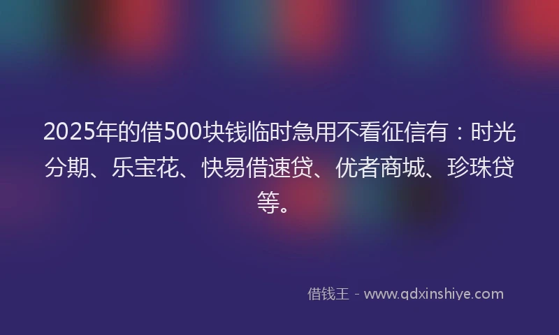 2025年的借500块钱临时急用不看征信有：时光分期、乐宝花、快易借速贷、优者商城、珍珠贷等。