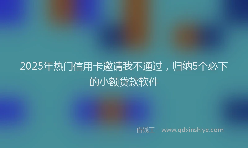 2025年热门信用卡邀请我不通过，归纳5个必下的小额贷款软件