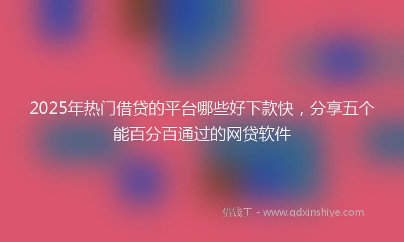 2025年热门借贷的平台哪些好下款快，分享五个能百分百通过的网贷软件
