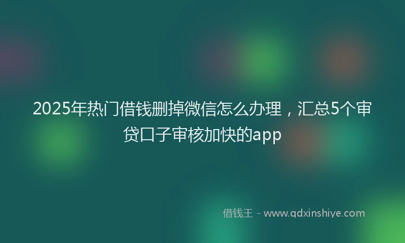 2025年热门借钱删掉微信怎么办理，汇总5个审贷口子审核加快的app