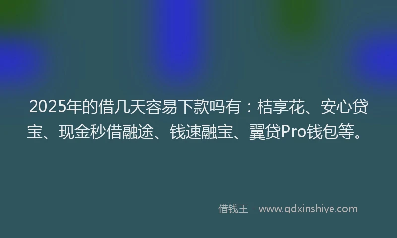 2025年的借几天容易下款吗有：桔享花、安心贷宝、现金秒借融途、钱速融宝、翼贷Pro钱包等。