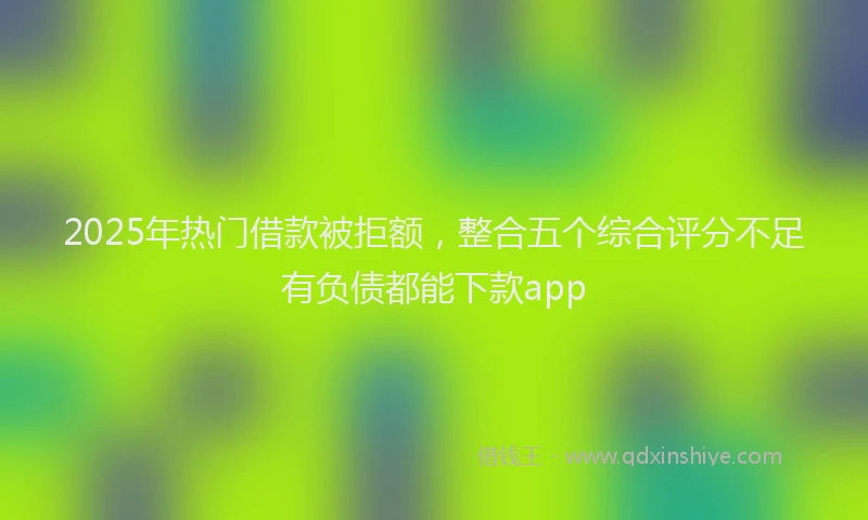 2025年热门借款被拒额，整合五个综合评分不足有负债都能下款app
