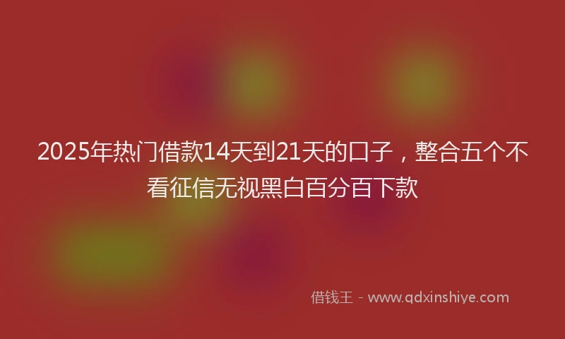 2025年热门借款14天到21天的口子，整合五个不看征信无视黑白百分百下款