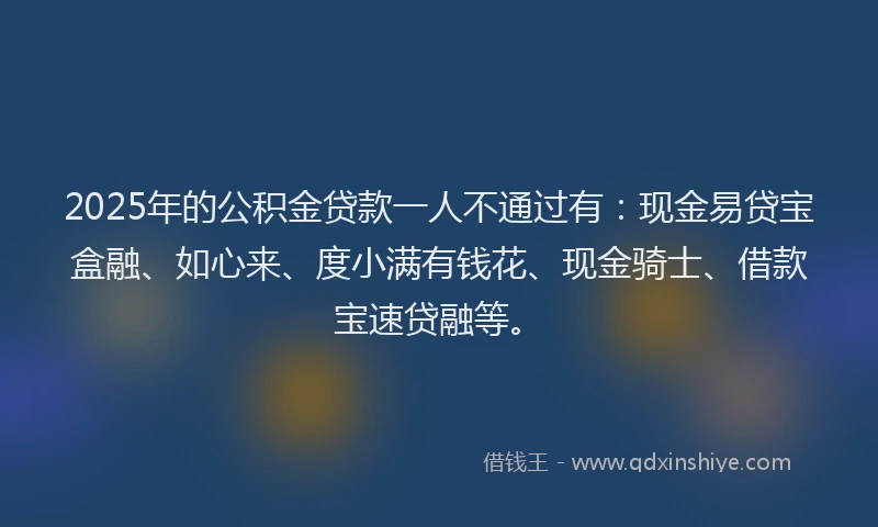 2025年的公积金贷款一人不通过有：现金易贷宝盒融、如心来、度小满有钱花、现金骑士、借款宝速贷融等。