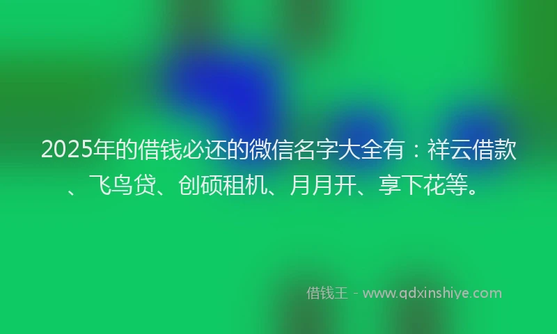 2025年的借钱必还的微信名字大全有：祥云借款、飞鸟贷、创硕租机、月月开、享下花等。